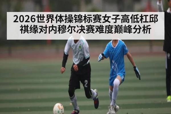 2026世界体操锦标赛女子高低杠邱祺缘对内穆尔决赛难度巅峰分析